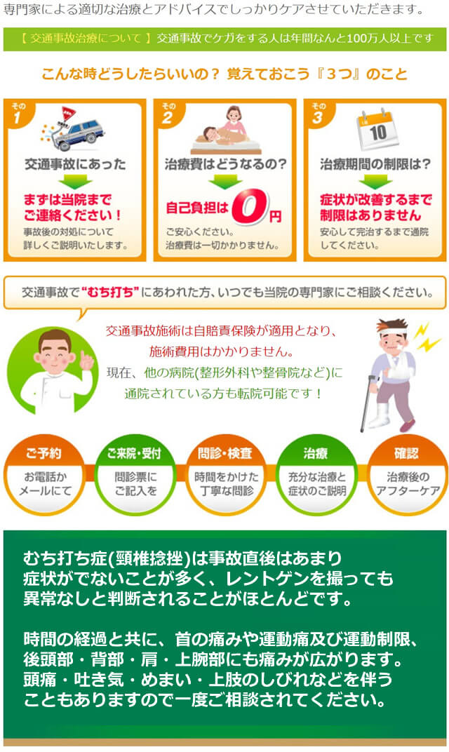 当院は、交通事故治療に強い専門院です。専門家による適切な治療とアドバイスでしっかりケアさせていただきます。交通事故施術は自賠責保険が適用となり、治療費用、施術費用はかかりません。現在、他の病院(整形外科や整骨院など)に通院されている方も転院可能です！交通事故は後遺症が残りやすいので、専門家による徹底的な治療をおすすめしています。中でもむち打ち症(頸椎捻挫)は、事故直後はあまり症状がでないことが多く、レントゲンを撮っても異常なしと判断されることがほとんどです。時間の経過と共に、頸椎(その他、腰椎・胸椎)のズレが起き、首の痛みや運動痛及び運動制限、後頭部・背部・肩・上腕部にも痛みが広がります。頭痛・吐き気・めまい・上肢のしびれなどを伴うこともありますので一度ご相談されてください。